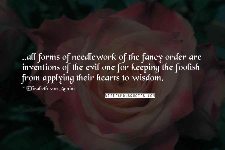 Elizabeth Von Arnim quotes: ..all forms of needlework of the fancy order are inventions of the evil one for keeping the foolish from applying their hearts to wisdom.