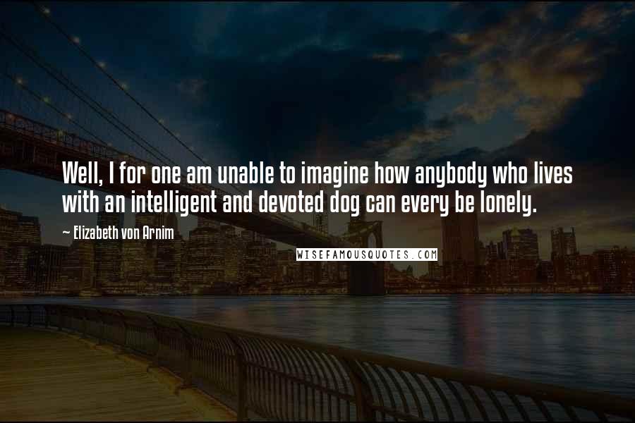 Elizabeth Von Arnim quotes: Well, I for one am unable to imagine how anybody who lives with an intelligent and devoted dog can every be lonely. Elizabeth Von Arnim quotes: Well, I for one am unable to imagine how anybody who lives with an intelligent and devoted dog can every be lonely.