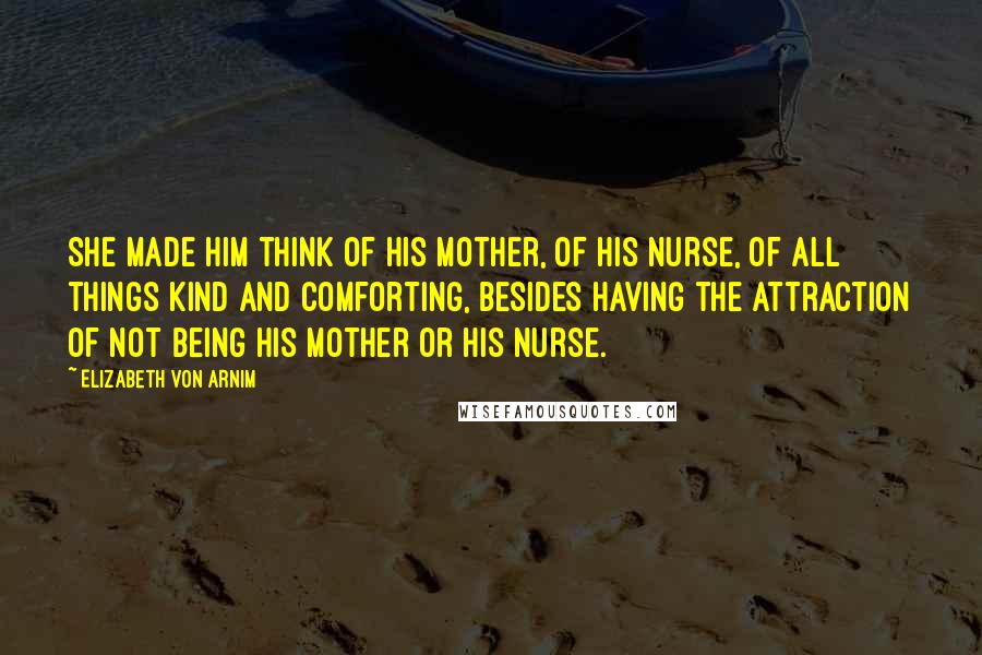 Elizabeth Von Arnim quotes: She made him think of his mother, of his nurse, of all things kind and comforting, besides having the attraction of not being his mother or his nurse. Elizabeth Von Arnim quotes: She made him think of his mother, of his nurse, of all things kind and comforting, besides having the attraction of not being his mother or his nurse.