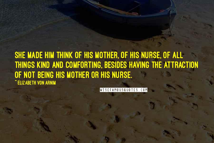 Elizabeth Von Arnim quotes: She made him think of his mother, of his nurse, of all things kind and comforting, besides having the attraction of not being his mother or his nurse.