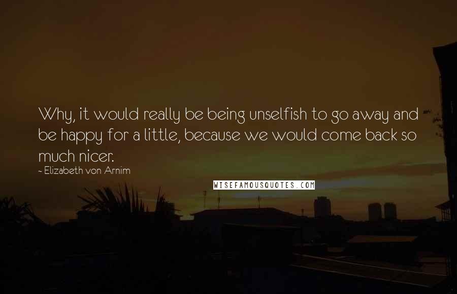 Elizabeth Von Arnim quotes: Why, it would really be being unselfish to go away and be happy for a little, because we would come back so much nicer.