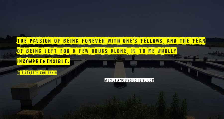 Elizabeth Von Arnim quotes: The passion of being forever with one's fellows, and the fear of being left for a few hours alone, is to me wholly incomprehensible.