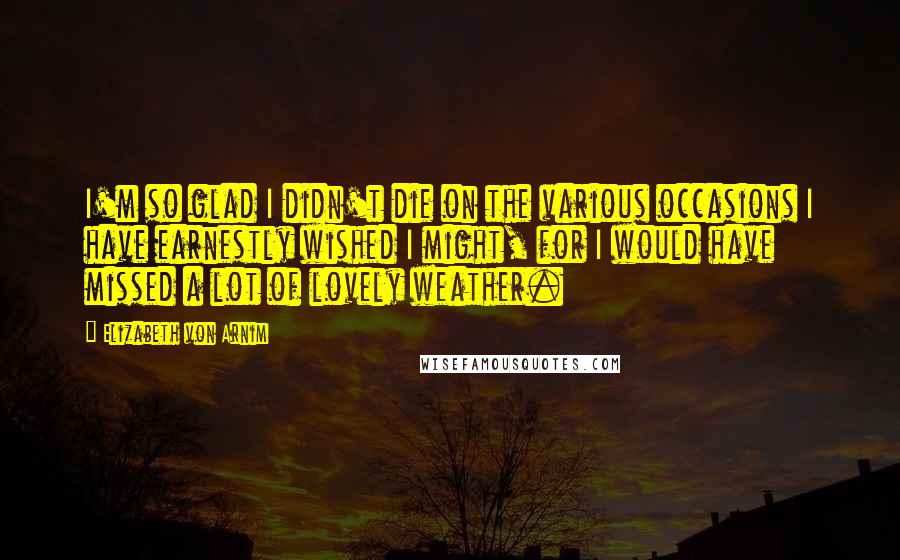 Elizabeth Von Arnim quotes: I'm so glad I didn't die on the various occasions I have earnestly wished I might, for I would have missed a lot of lovely weather. Elizabeth Von Arnim quotes: I'm so glad I didn't die on the various occasions I have earnestly wished I might, for I would have missed a lot of lovely weather.
