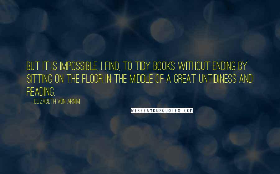 Elizabeth Von Arnim quotes: But it is impossible, I find, to tidy books without ending by sitting on the floor in the middle of a great untidiness and reading.