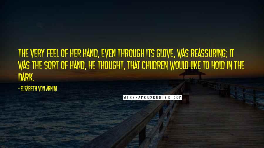 Elizabeth Von Arnim quotes: The very feel of her hand, even through its glove, was reassuring; it was the sort of hand, he thought, that children would like to hold in the dark.