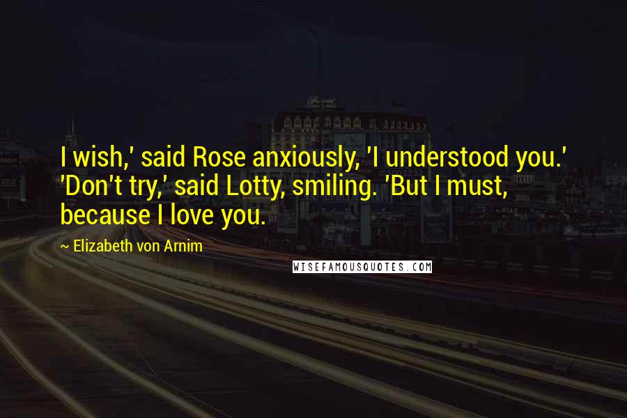 Elizabeth Von Arnim quotes: I wish,' said Rose anxiously, 'I understood you.' 'Don't try,' said Lotty, smiling. 'But I must, because I love you.