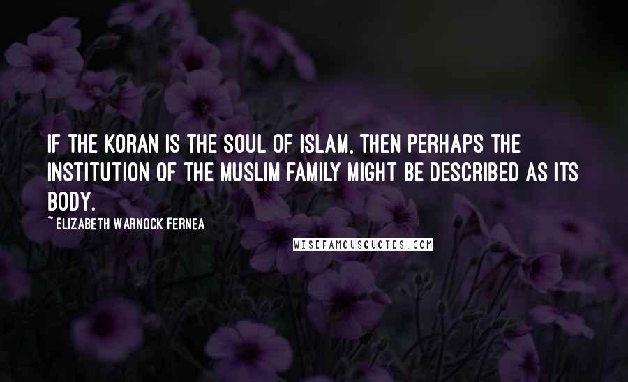 Elizabeth Warnock Fernea quotes: If the Koran is the soul of Islam, then perhaps the institution of the Muslim family might be described as its body. Elizabeth Warnock Fernea quotes: If the Koran is the soul of Islam, then perhaps the institution of the Muslim family might be described as its body.