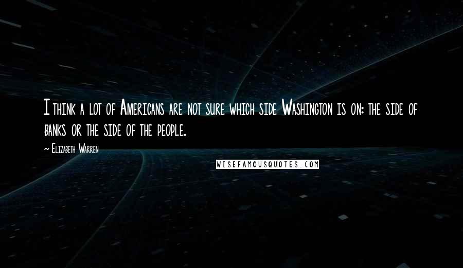 Elizabeth Warren quotes: I think a lot of Americans are not sure which side Washington is on: the side of banks or the side of the people.