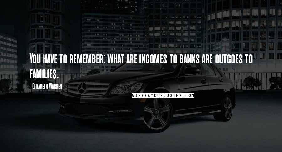 Elizabeth Warren quotes: You have to remember: what are incomes to banks are outgoes to families.