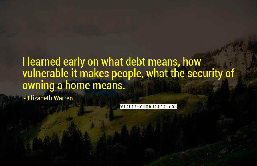 Elizabeth Warren quotes: I learned early on what debt means, how vulnerable it makes people, what the security of owning a home means.