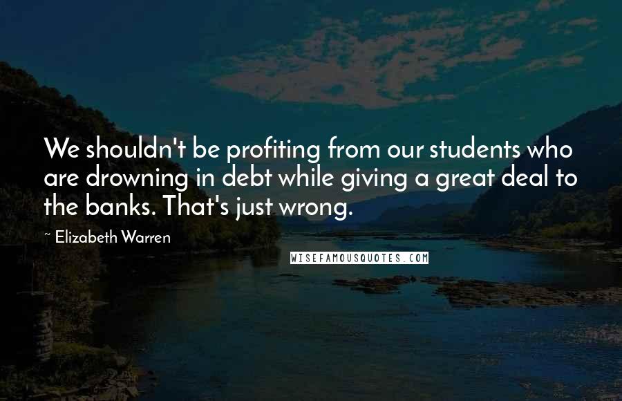 Elizabeth Warren quotes: We shouldn't be profiting from our students who are drowning in debt while giving a great deal to the banks. That's just wrong.