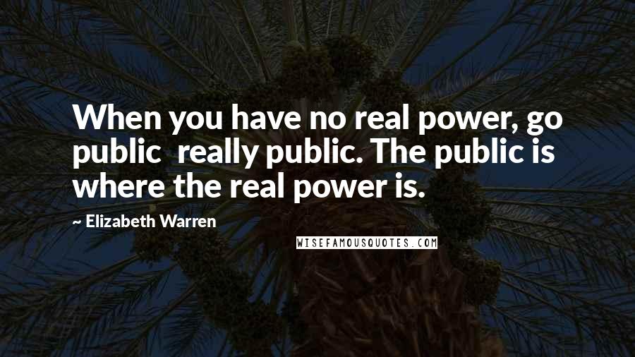 Elizabeth Warren quotes: When you have no real power, go public really public. The public is where the real power is.