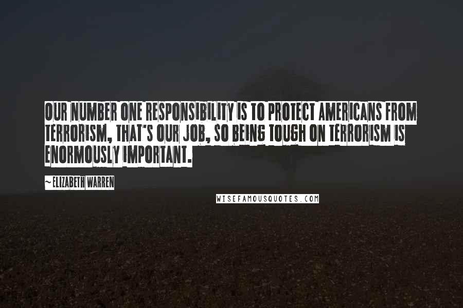 Elizabeth Warren quotes: Our number one responsibility is to protect Americans from terrorism, that's our job, so being tough on terrorism is enormously important.