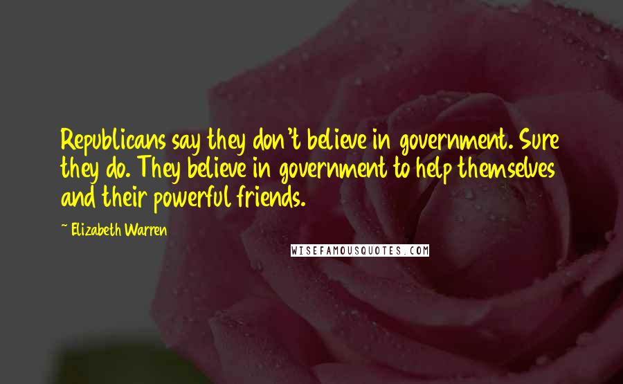 Elizabeth Warren quotes: Republicans say they don't believe in government. Sure they do. They believe in government to help themselves and their powerful friends.