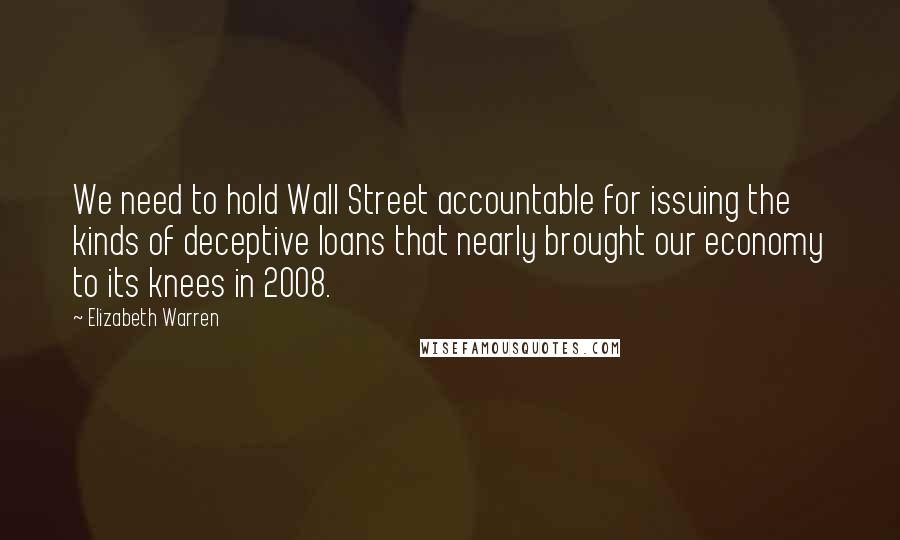 Elizabeth Warren quotes: We need to hold Wall Street accountable for issuing the kinds of deceptive loans that nearly brought our economy to its knees in 2008.