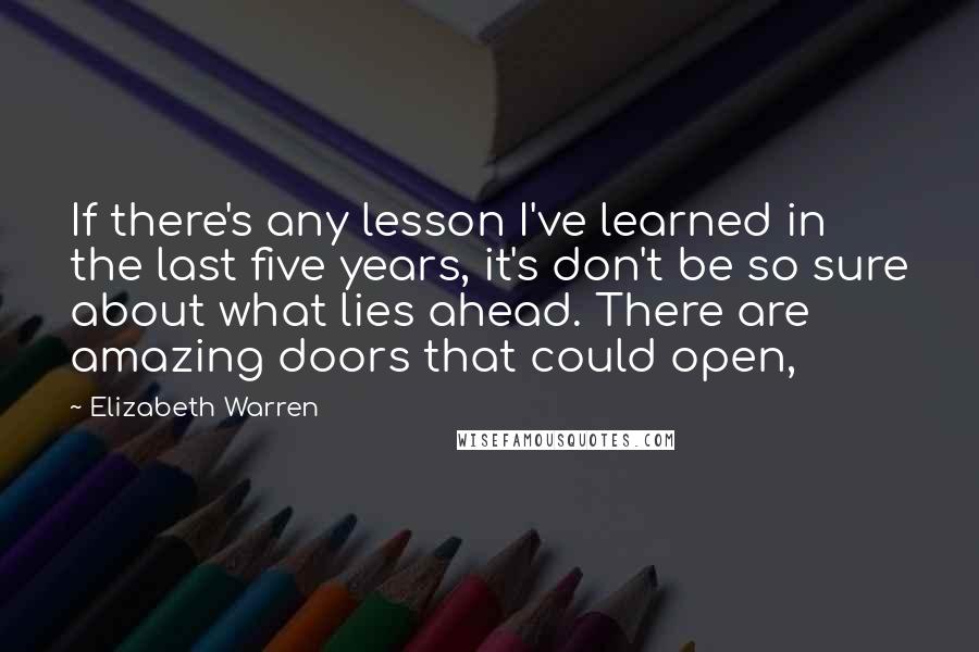 Elizabeth Warren quotes: If there's any lesson I've learned in the last five years, it's don't be so sure about what lies ahead. There are amazing doors that could open,