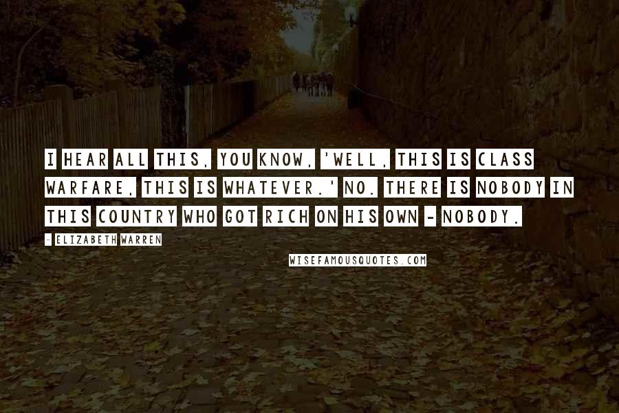 Elizabeth Warren quotes: I hear all this, you know, 'Well, this is class warfare, this is whatever.' No. There is nobody in this country who got rich on his own - nobody.