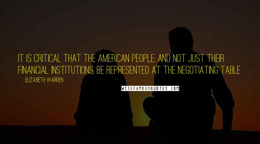 Elizabeth Warren quotes: It is critical that the American people, and not just their financial institutions, be represented at the negotiating table.