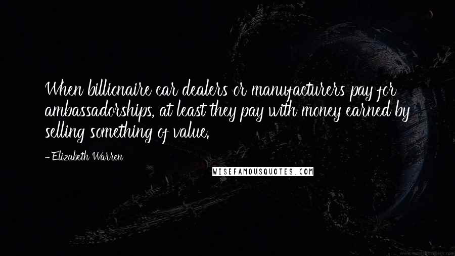 Elizabeth Warren quotes: When billionaire car dealers or manufacturers pay for ambassadorships, at least they pay with money earned by selling something of value.