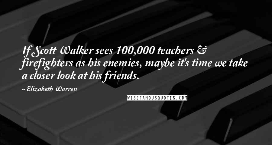 Elizabeth Warren quotes: If Scott Walker sees 100,000 teachers & firefighters as his enemies, maybe it's time we take a closer look at his friends.