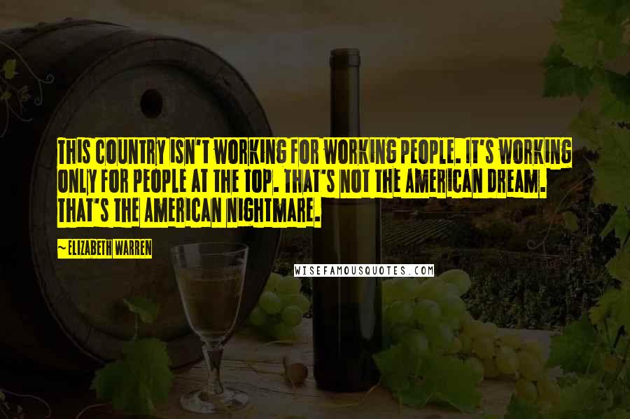 Elizabeth Warren quotes: This country isn't working for working people. It's working only for people at the top. That's not the American dream. That's the American nightmare.