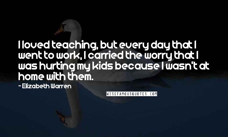 Elizabeth Warren quotes: I loved teaching, but every day that I went to work, I carried the worry that I was hurting my kids because I wasn't at home with them.