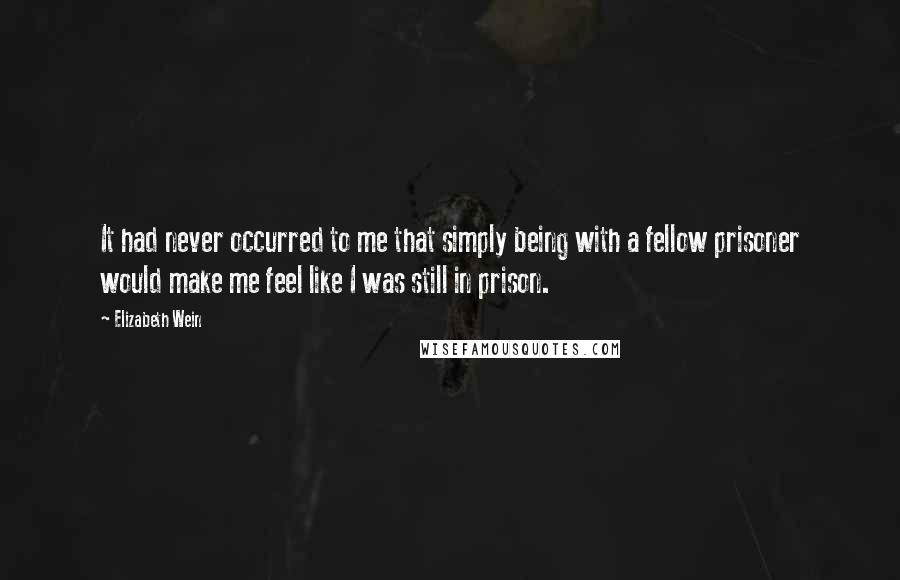 Elizabeth Wein quotes: It had never occurred to me that simply being with a fellow prisoner would make me feel like I was still in prison.