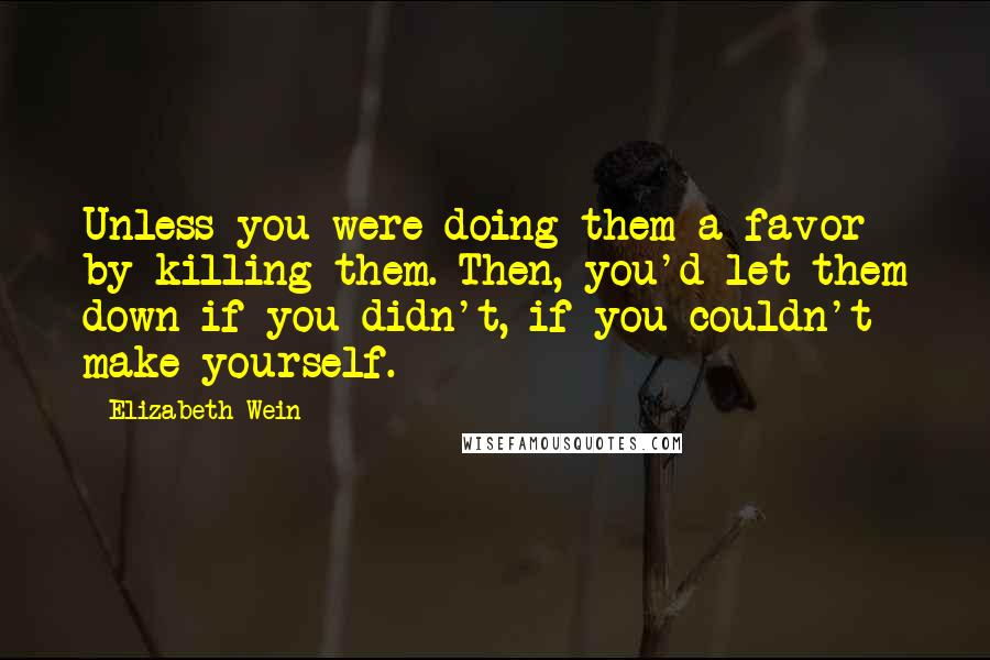 Elizabeth Wein quotes: Unless you were doing them a favor by killing them. Then, you'd let them down if you didn't, if you couldn't make yourself.