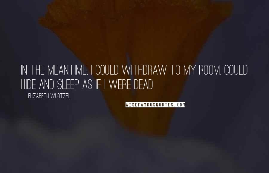 Elizabeth Wurtzel quotes: In the meantime, I could withdraw to my room, could hide and sleep as if I were dead