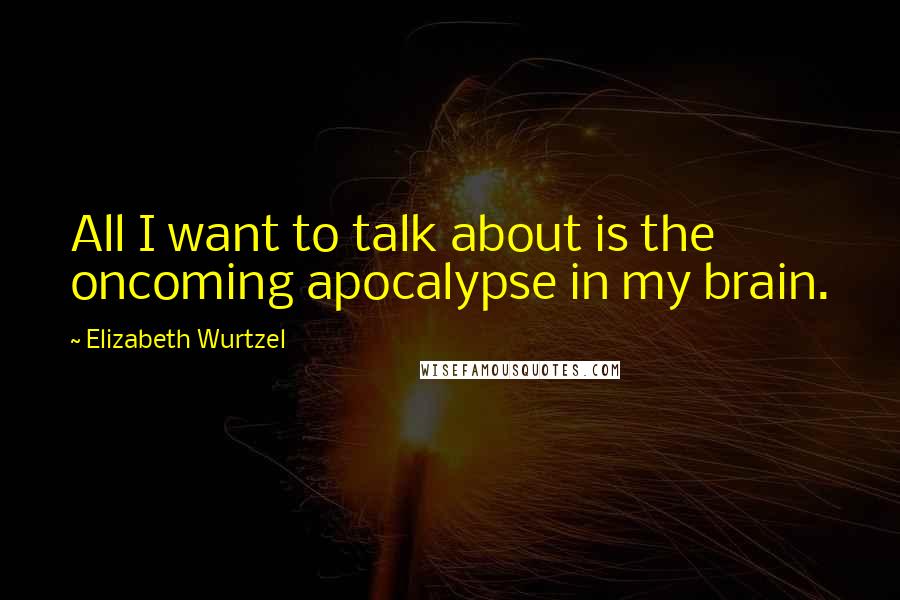 Elizabeth Wurtzel quotes: All I want to talk about is the oncoming apocalypse in my brain.