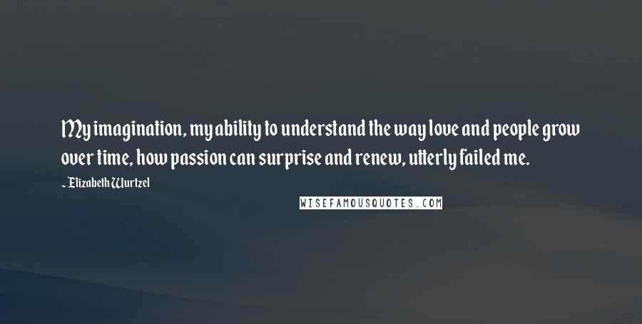 Elizabeth Wurtzel quotes: My imagination, my ability to understand the way love and people grow over time, how passion can surprise and renew, utterly failed me.