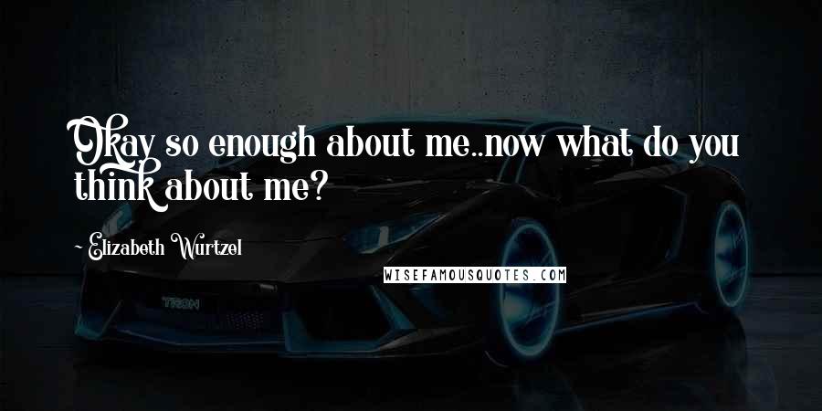 Elizabeth Wurtzel quotes: Okay so enough about me..now what do you think about me?