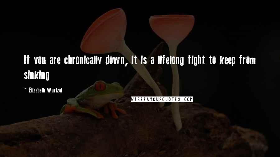 Elizabeth Wurtzel quotes: If you are chronically down, it is a lifelong fight to keep from sinking