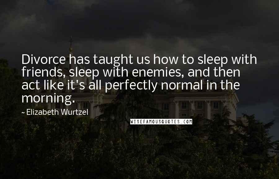 Elizabeth Wurtzel quotes: Divorce has taught us how to sleep with friends, sleep with enemies, and then act like it's all perfectly normal in the morning.