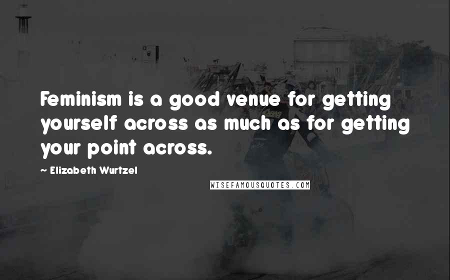 Elizabeth Wurtzel quotes: Feminism is a good venue for getting yourself across as much as for getting your point across.