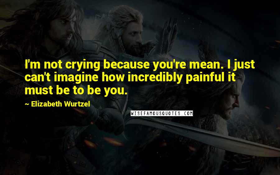 Elizabeth Wurtzel quotes: I'm not crying because you're mean. I just can't imagine how incredibly painful it must be to be you.
