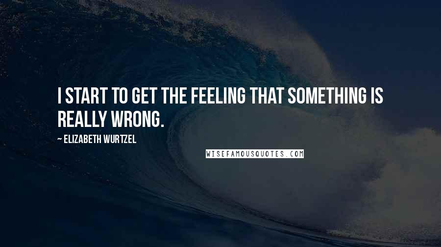 Elizabeth Wurtzel quotes: I start to get the feeling that something is really wrong.