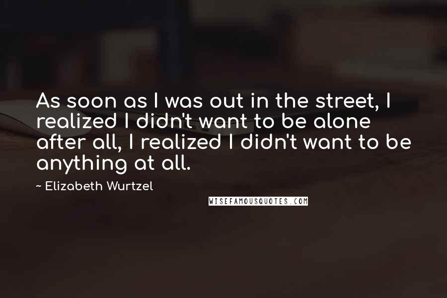 Elizabeth Wurtzel quotes: As soon as I was out in the street, I realized I didn't want to be alone after all, I realized I didn't want to be anything at all.