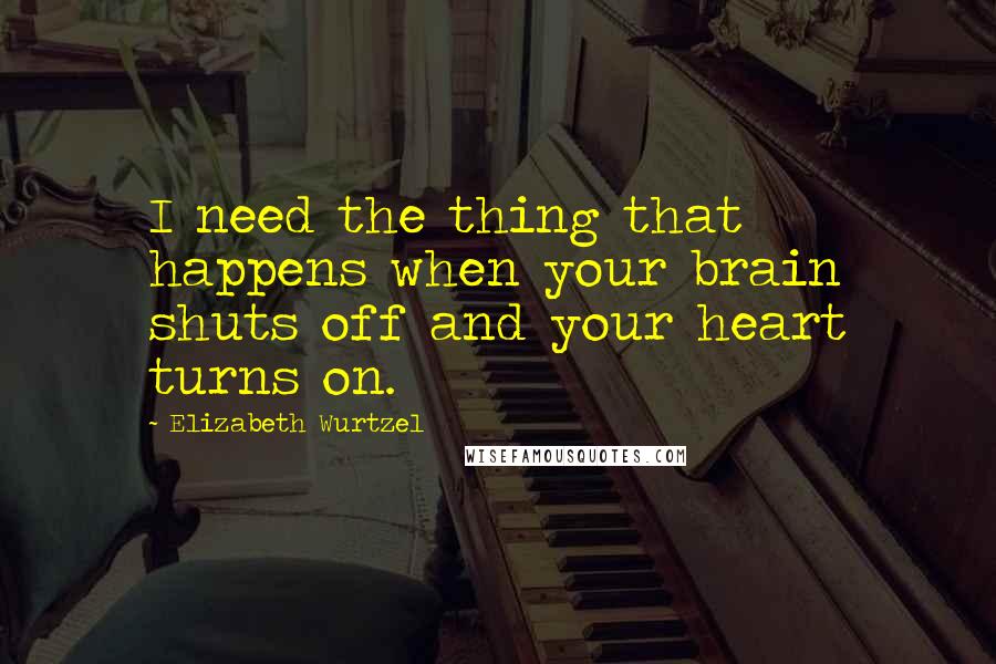 Elizabeth Wurtzel quotes: I need the thing that happens when your brain shuts off and your heart turns on.