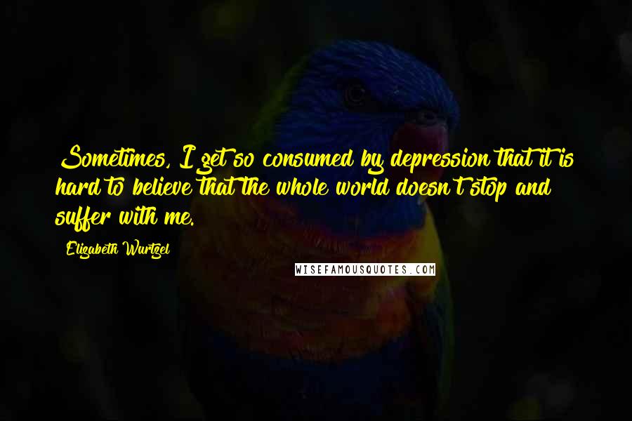 Elizabeth Wurtzel quotes: Sometimes, I get so consumed by depression that it is hard to believe that the whole world doesn't stop and suffer with me.