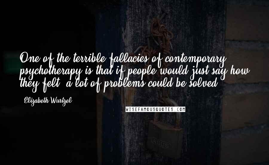 Elizabeth Wurtzel quotes: One of the terrible fallacies of contemporary psychotherapy is that if people would just say how they felt, a lot of problems could be solved.