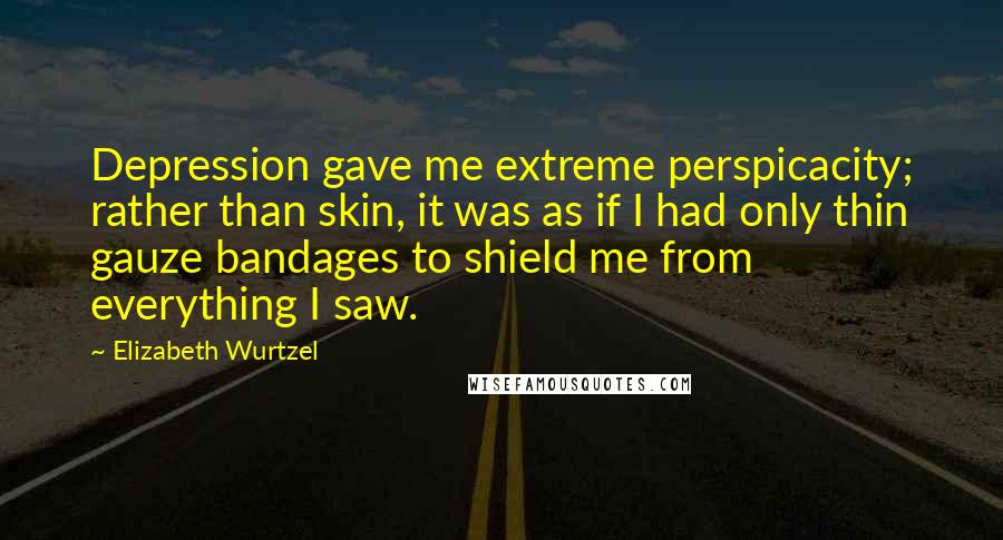 Elizabeth Wurtzel quotes: Depression gave me extreme perspicacity; rather than skin, it was as if I had only thin gauze bandages to shield me from everything I saw.