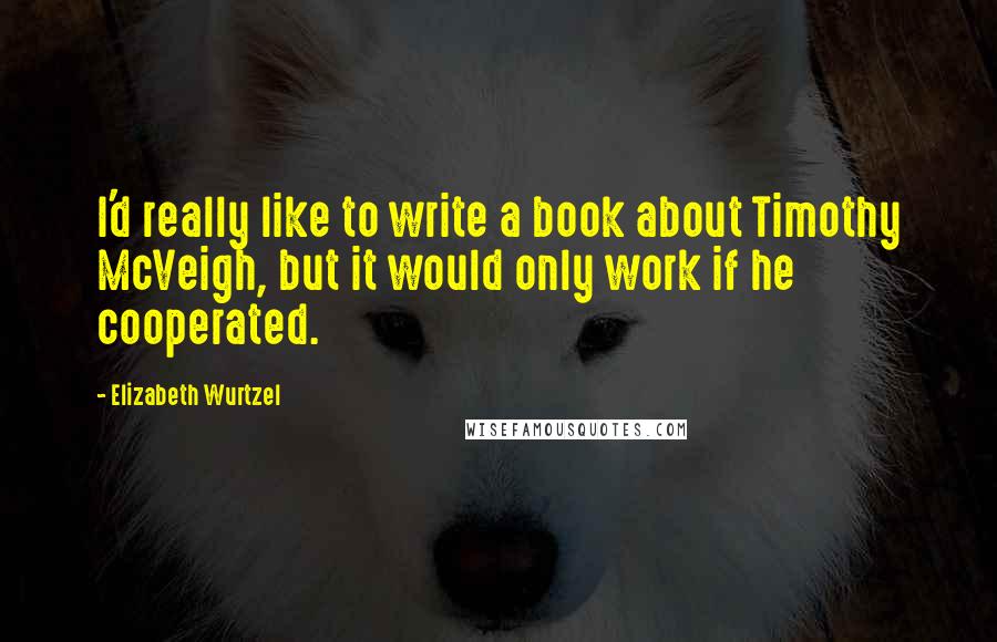 Elizabeth Wurtzel quotes: I'd really like to write a book about Timothy McVeigh, but it would only work if he cooperated.