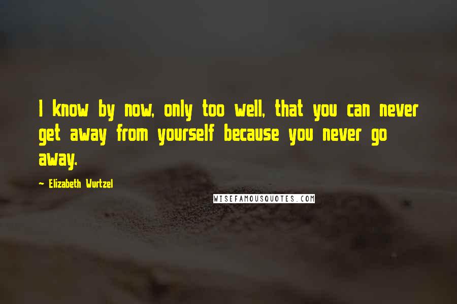 Elizabeth Wurtzel quotes: I know by now, only too well, that you can never get away from yourself because you never go away.