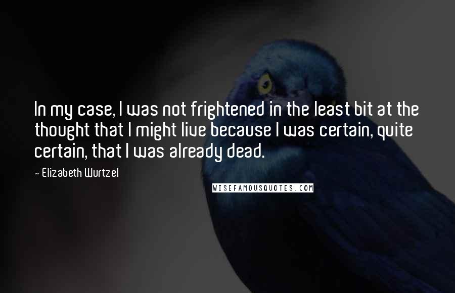 Elizabeth Wurtzel quotes: In my case, I was not frightened in the least bit at the thought that I might live because I was certain, quite certain, that I was already dead.