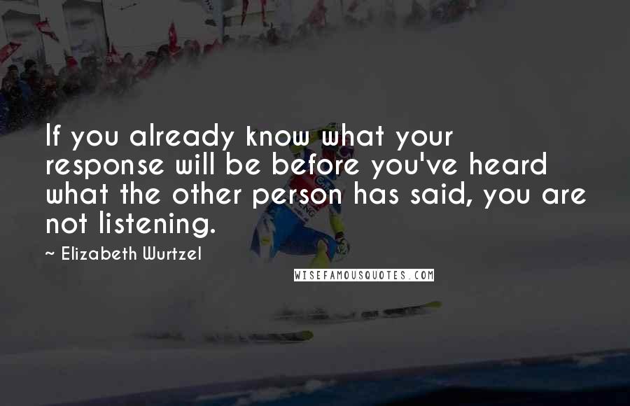 Elizabeth Wurtzel quotes: If you already know what your response will be before you've heard what the other person has said, you are not listening.