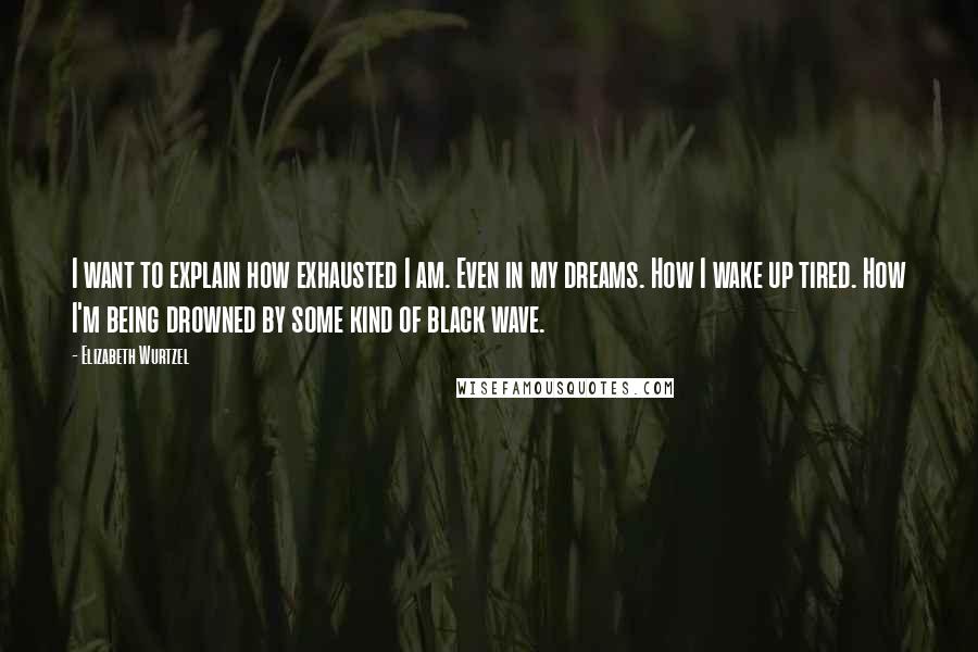 Elizabeth Wurtzel quotes: I want to explain how exhausted I am. Even in my dreams. How I wake up tired. How I'm being drowned by some kind of black wave.