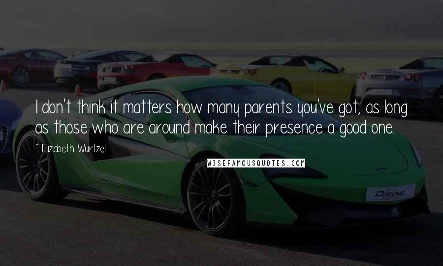 Elizabeth Wurtzel quotes: I don't think it matters how many parents you've got, as long as those who are around make their presence a good one.
