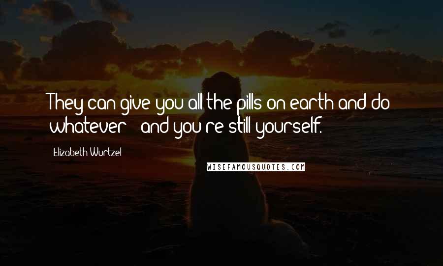 Elizabeth Wurtzel quotes: They can give you all the pills on earth and do whatever - and you're still yourself.