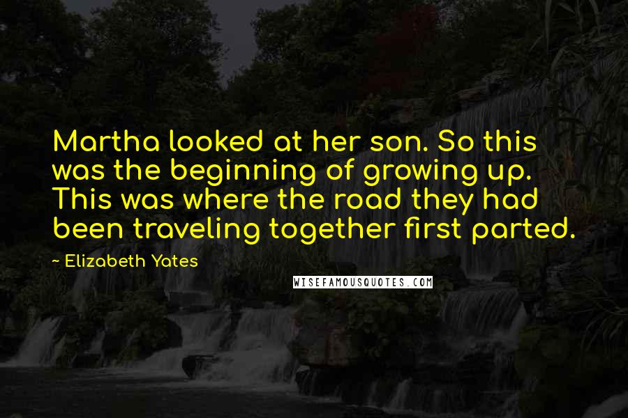 Elizabeth Yates quotes: Martha looked at her son. So this was the beginning of growing up. This was where the road they had been traveling together first parted. Elizabeth Yates quotes: Martha looked at her son. So this was the beginning of growing up. This was where the road they had been traveling together first parted.